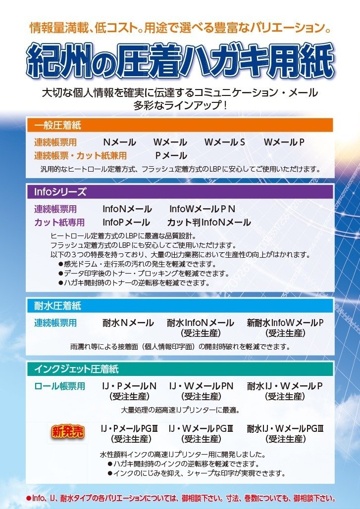 情報量満載、低コスト。用途で選べる豊富なバリエーション。
紀州の圧着ハガキ用紙

大切な個人情報を確実に伝達するコミュニケーション・メール
多彩なラインアップ！

【一般圧着紙】

■ 連続帳票用
Nメール／Wメール／WメールS／WメールP

■ 連続帳票・カット紙兼用
Pメール

汎用的なヒートロール定着方式、フラッシュ定着方式のLBPに安心して使用可能。

【Infoシリーズ】

■ 連続帳票用
InfoNメール／InfoWメールPN

■ カット紙専用
InfoPメール／カット判InfoNメール

ヒートロール定着方式のLBPに最適。フラッシュ定着方式にも対応。
以下の特長：
・感光ドラムや走行系の汚れを軽減
・データ印字後のトナーのブロッキングを軽減
・ハガキ圧着時のトナー逆転移を軽減

【耐水圧着紙】

■ 連続帳票用
耐水Nメール
耐水InfoNメール（受注生産）
新耐水InfoWメールP（受注生産）

雨濡れなどによる接着面（個人情報印字面）の開封時破れを軽減。

【インクジェット圧着紙】

■ ロール帳票用
IJ・PメールN（受注生産）
IJ・WメールPN（受注生産）
耐水IJ・WメールP（受注生産）

大量処理の超高速IJプリンターに最適。

■ 新発売
IJ・PメールPGⅢ（受注生産）
IJ・WメールPGⅢ（受注生産）
耐水IJ・WメールPGⅢ（受注生産）

水性顔料インクの高速IJプリンター用。
・開封時のインク逆転移を軽減
・にじみを抑え、シャープな印字を実現

※ Info、IJ、耐水タイプの各バリエーションや寸法・巻数は要相談。