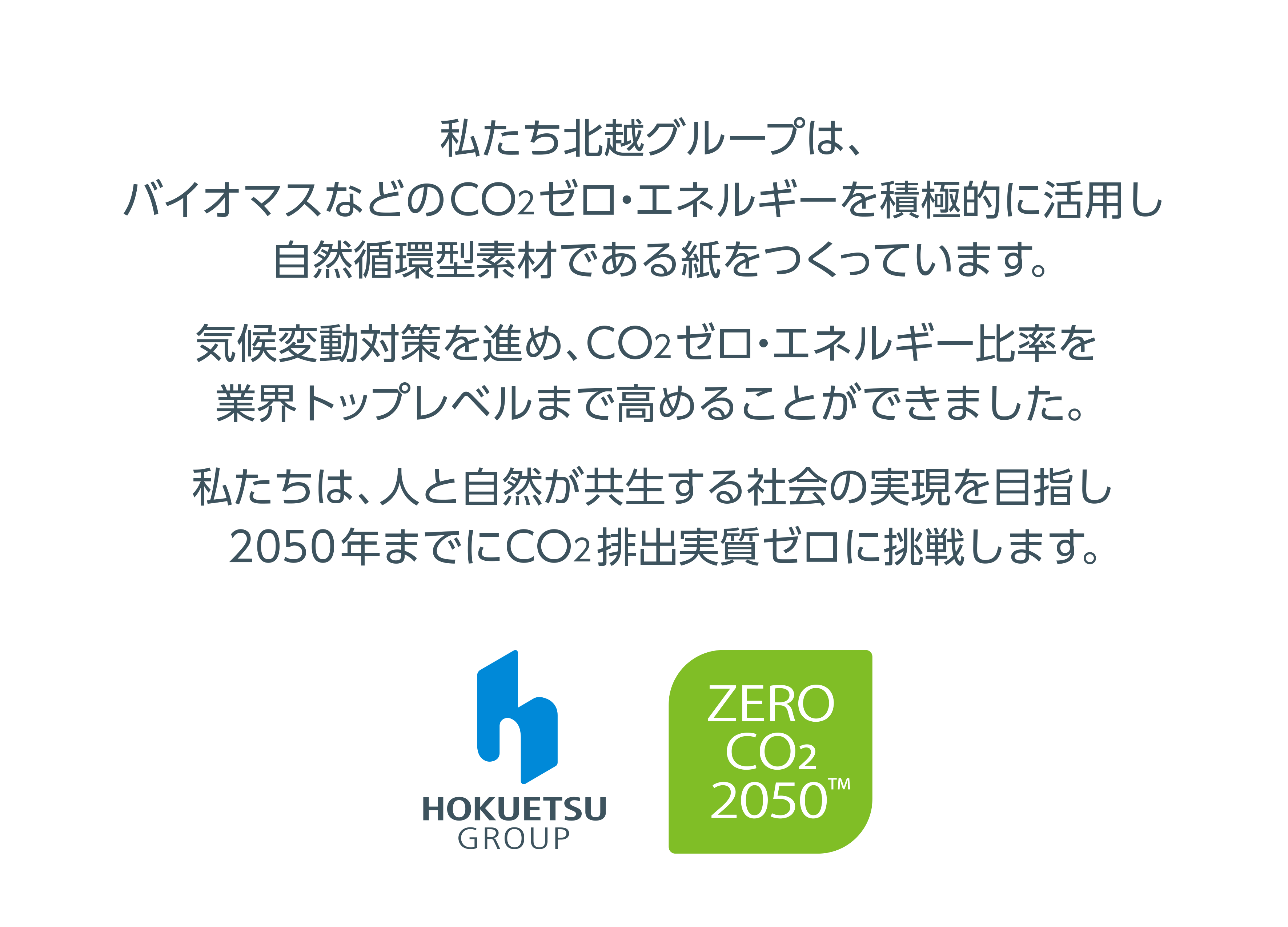 私たち北越グループは、 バイオマスなどのCO2ゼロ・エネルギーを積極的に活用し自然循環型素材である紙をつくっています。気候変動対策を進め、CO2ゼロ・エネルギー比率を業界トップレベルまで高めることができました。私たちは、人と自然が共生する社会の実現を目指し 2050年までにCO2排出実質ゼロに挑戦します。