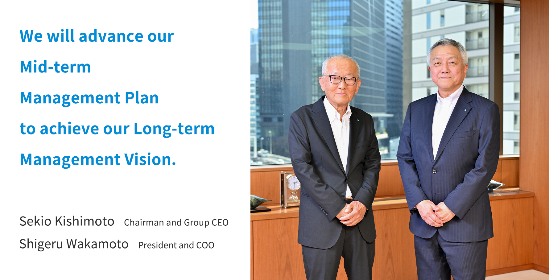 We will advance our Mid-term Management Plan to achieve our Long-term Management Vision. Sekio Kishimoto  Chairman and Group CEO Shigeru Wakamoto President and COO